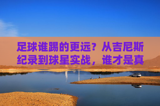 足球谁踢的更远?从吉尼斯纪录到球星实战,谁才是真正的远射之王