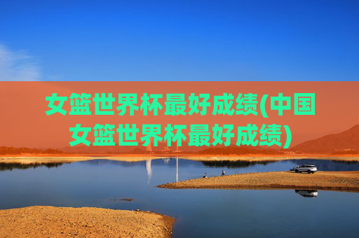 女篮世界杯最好成绩(中国女篮世界杯最好成绩)
