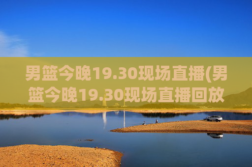 男篮今晚19.30现场直播(男篮今晚19.30现场直播回放)