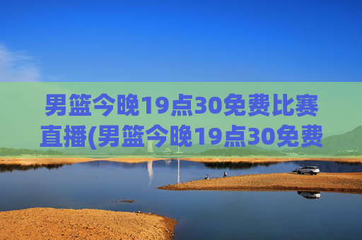 男篮今晚19点30免费比赛直播(男篮今晚19点30免费比赛直播)