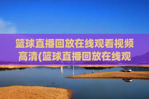 篮球直播回放在线观看视频高清(篮球直播回放在线观看视频高清下载)