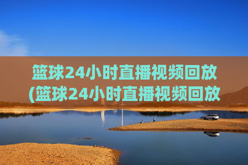篮球24小时直播视频回放(篮球24小时直播视频回放在哪看)