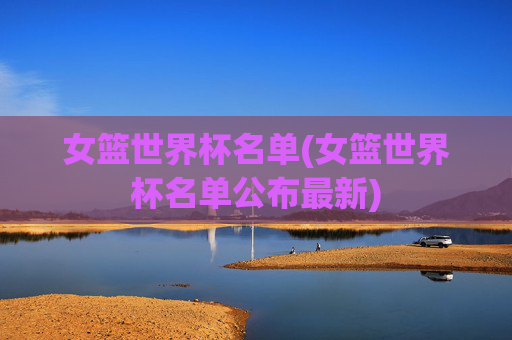 女篮世界杯名单(女篮世界杯名单公布最新)
