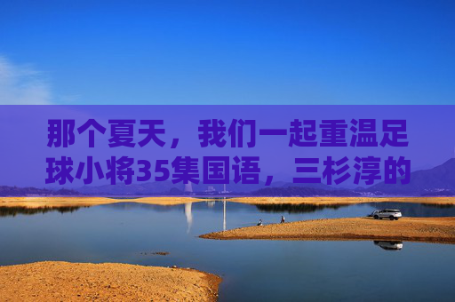 那个夏天，我们一起重温足球小将35集国语，三杉淳的觉醒与少年的热血
