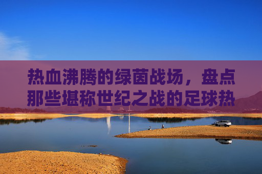 热血沸腾的绿茵战场,盘点那些堪称世纪之战的足球热门比赛