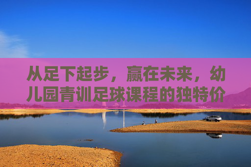 从足下起步，赢在未来，幼儿园青训足球课程的独特价值