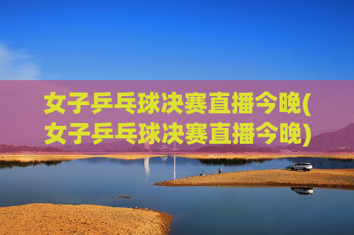女子乒乓球决赛直播今晚(女子乒乓球决赛直播今晚)