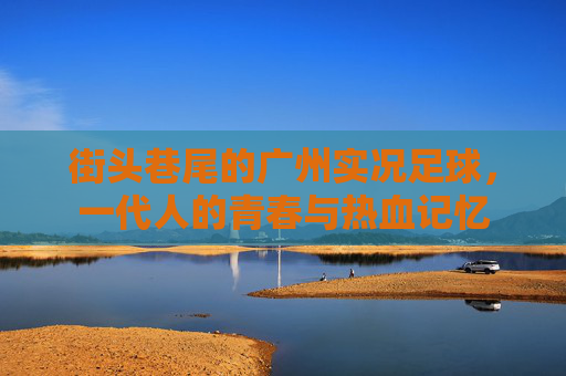 街头巷尾的广州实况足球,一代人的青春与热血记忆