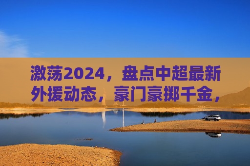 激荡2024，盘点中超最新外援动态，豪门豪掷千金，谁才是最强大腿？