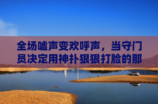 全场嘘声变欢呼声,当守门员决定用神扑狠狠打脸的那一刻