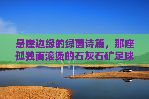 悬崖边缘的绿茵诗篇,那座孤独而滚烫的石灰石矿足球场