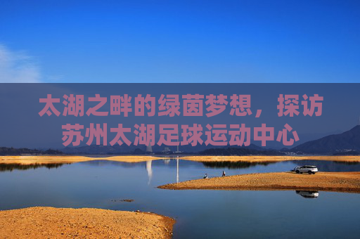 太湖之畔的绿茵梦想,探访苏州太湖足球运动中心