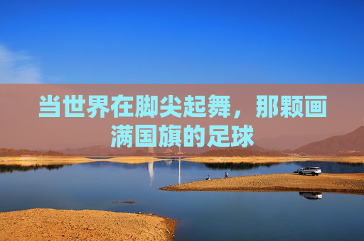 当世界在脚尖起舞,那颗画满国旗的足球