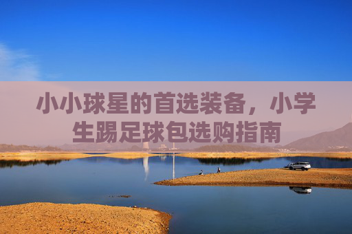 小小球星的首选装备,小学生踢足球包选购指南