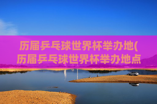 历届乒乓球世界杯举办地(历届乒乓球世界杯举办地点)