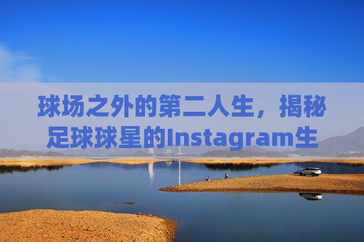 球场之外的第二人生,揭秘足球球星的Instagram生活