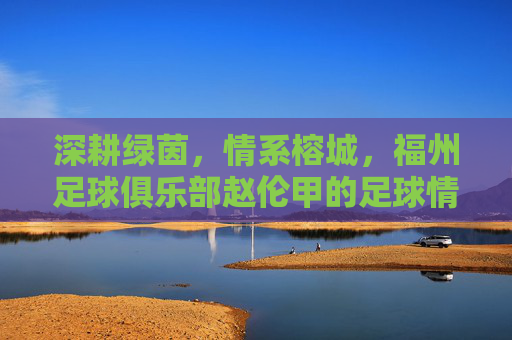 深耕绿茵,情系榕城,福州足球俱乐部赵伦甲的足球情怀