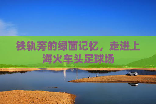 铁轨旁的绿茵记忆,走进上海火车头足球场