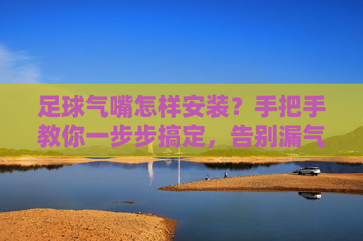 足球气嘴怎样安装?手把手教你一步步搞定,告别漏气烦恼