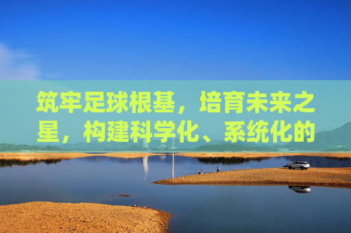 筑牢足球根基,培育未来之星,构建科学化、系统化的青训足球管理制度