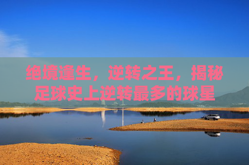绝境逢生,逆转之王,揭秘足球史上逆转最多的球星