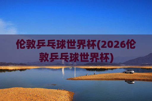 伦敦乒乓球世界杯(2026伦敦乒乓球世界杯)