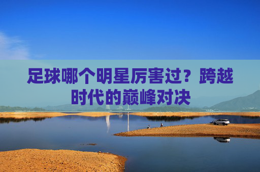 足球哪个明星厉害过?跨越时代的巅峰对决