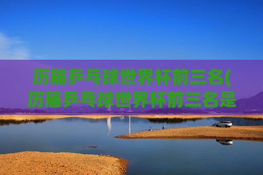 历届乒乓球世界杯前三名(历届乒乓球世界杯前三名是谁)