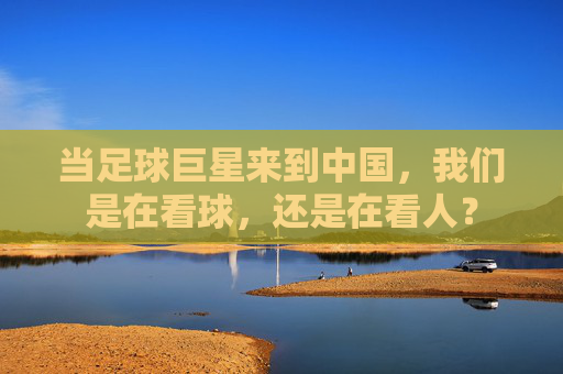 当足球巨星来到中国,我们是在看球,还是在看人?