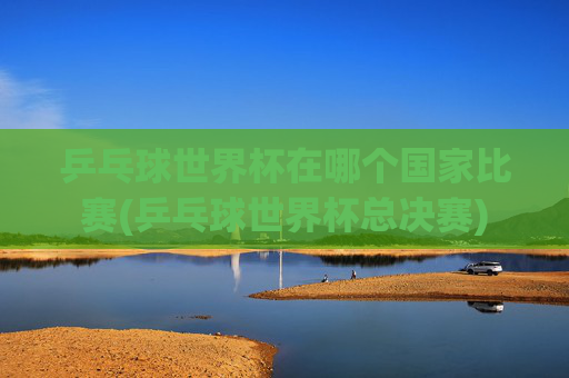 乒乓球世界杯在哪个国家比赛(乒乓球世界杯总决赛)