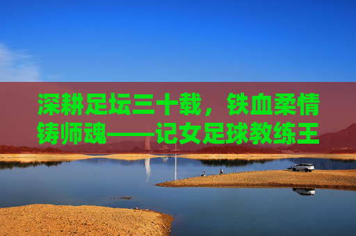 深耕足坛三十载，铁血柔情铸师魂——记女足球教练王军