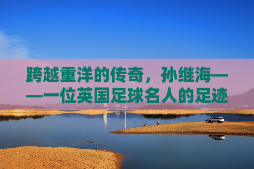 跨越重洋的传奇,孙继海——一位英国足球名人的足迹