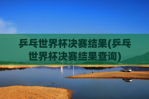 乒乓世界杯决赛结果(乒乓世界杯决赛结果查询)
