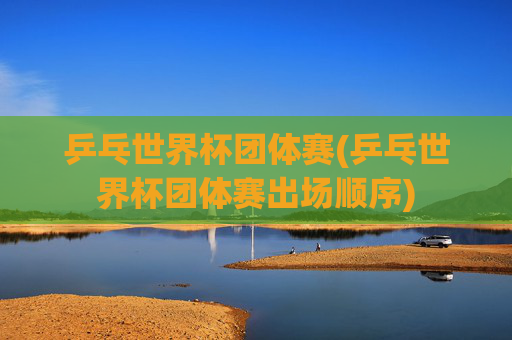 乒乓世界杯团体赛(乒乓世界杯团体赛出场顺序)