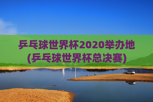 乒乓球世界杯2020举办地(乒乓球世界杯总决赛)