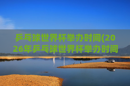 乒乓球世界杯举办时间(2026年乒乓球世界杯举办时间)