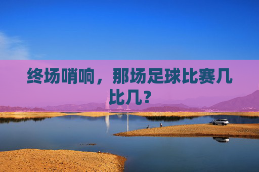 终场哨响，那场足球比赛几比几？