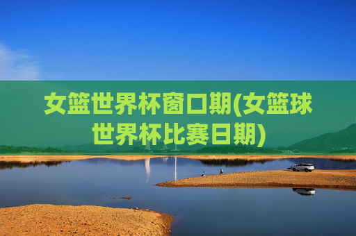 女篮世界杯窗口期(女篮球世界杯比赛日期)