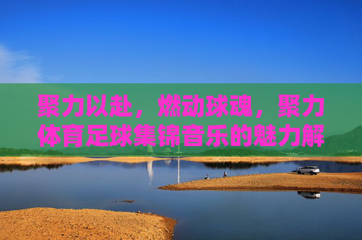 聚力以赴,燃动球魂,聚力体育足球集锦音乐的魅力解析