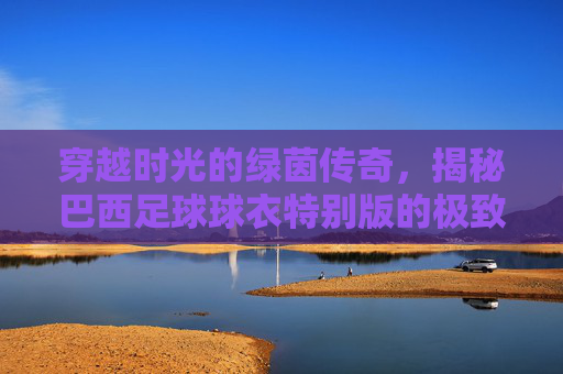 穿越时光的绿茵传奇,揭秘巴西足球球衣特别版的极致魅力