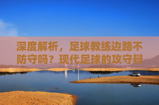 深度解析,足球教练边路不防守吗?现代足球的攻守辩证法