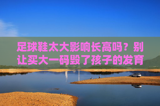 足球鞋太大影响长高吗?别让买大一码毁了孩子的发育!