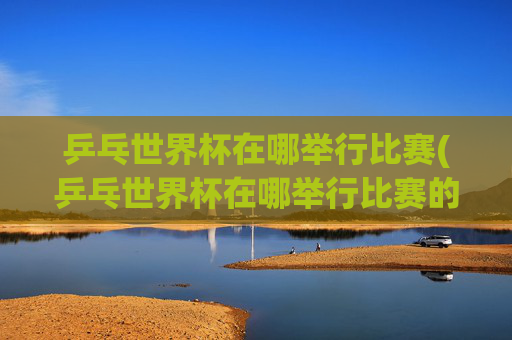 乒乓世界杯在哪举行比赛(乒乓世界杯在哪举行比赛的)