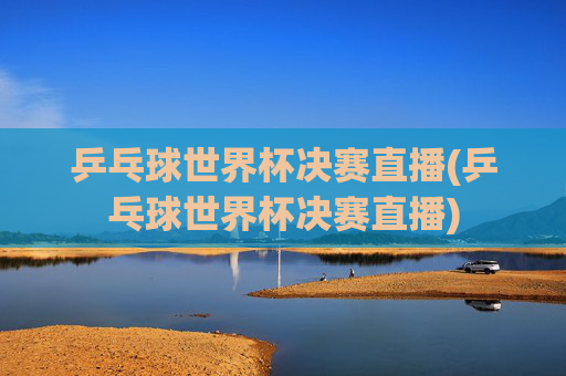 乒乓球世界杯决赛直播(乒乓球世界杯决赛直播)