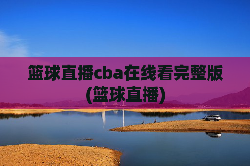 篮球直播cba在线看完整版(篮球直播)