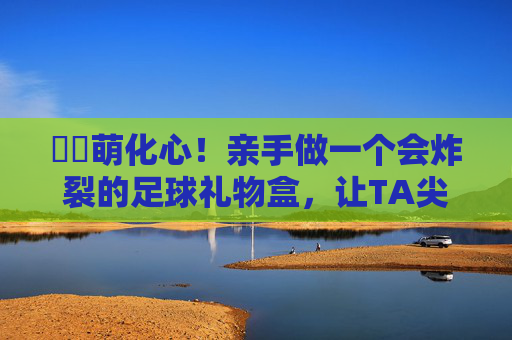 ⚽️萌化心!亲手做一个会炸裂的足球礼物盒,让TA尖叫吧!