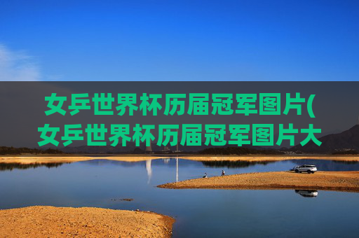 女乒世界杯历届冠军图片(女乒世界杯历届冠军图片大全)