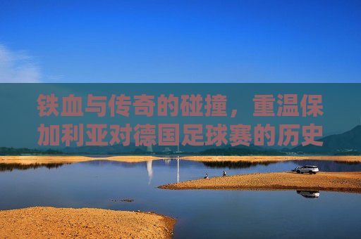 铁血与传奇的碰撞,重温保加利亚对德国足球赛的历史巅峰