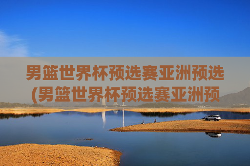 男篮世界杯预选赛亚洲预选(男篮世界杯预选赛亚洲预选赛赛程)