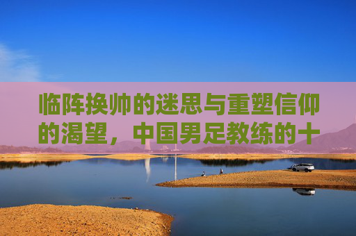 临阵换帅的迷思与重塑信仰的渴望，中国男足教练的十字路口